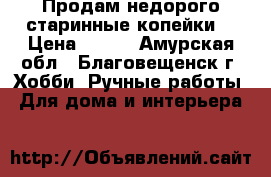 Продам недорого старинные копейки  › Цена ­ 600 - Амурская обл., Благовещенск г. Хобби. Ручные работы » Для дома и интерьера   